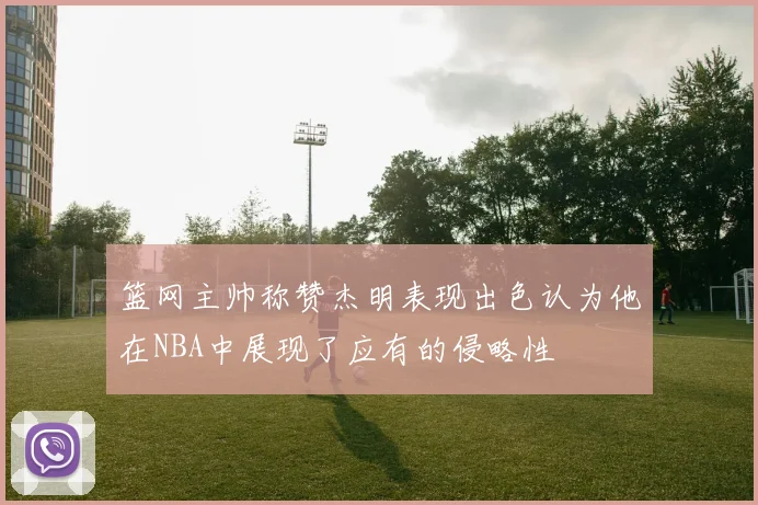 篮网主帅称赞杰明表现出色认为他在NBA中展现了应有的侵略性