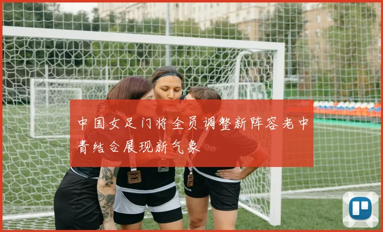 中国女足门将全员调整新阵容老中青结合展现新气象
