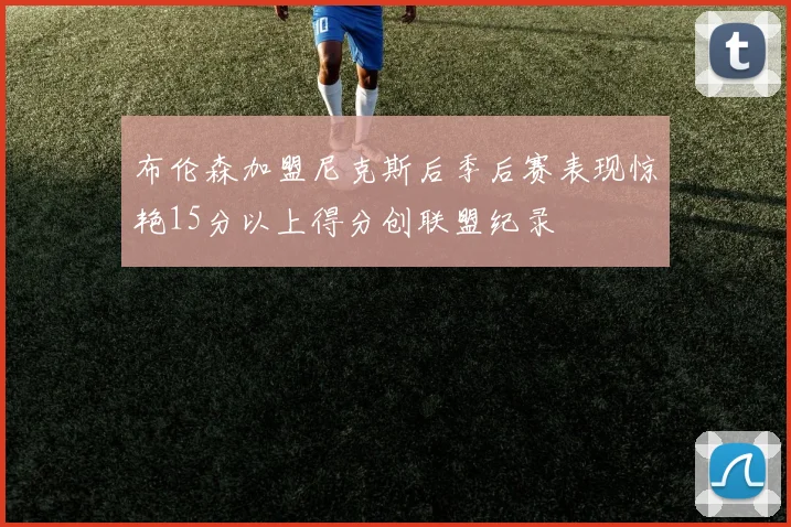 布伦森加盟尼克斯后季后赛表现惊艳15分以上得分创联盟纪录