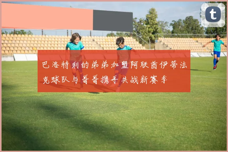 巴洛特利的弟弟加盟阿联酋伊蒂法克球队与哥哥携手共战新赛季