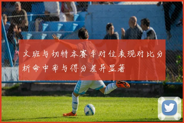 文班与切特本赛季对位表现对比分析命中率与得分差异显著