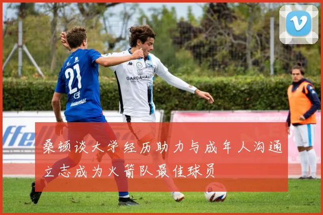 桑顿谈大学经历助力与成年人沟通立志成为火箭队最佳球员