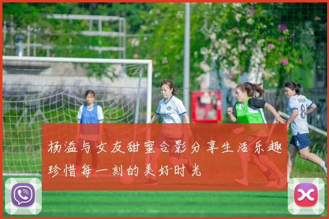 杨溢与女友甜蜜合影分享生活乐趣珍惜每一刻的美好时光