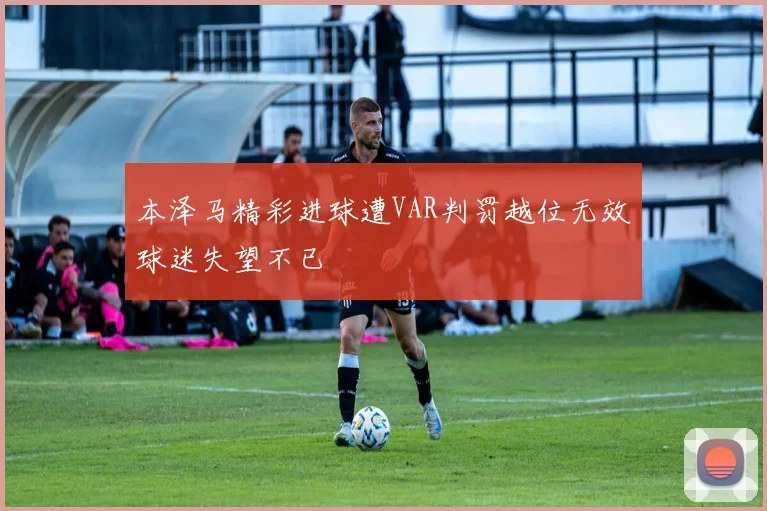 本泽马精彩进球遭VAR判罚越位无效球迷失望不已