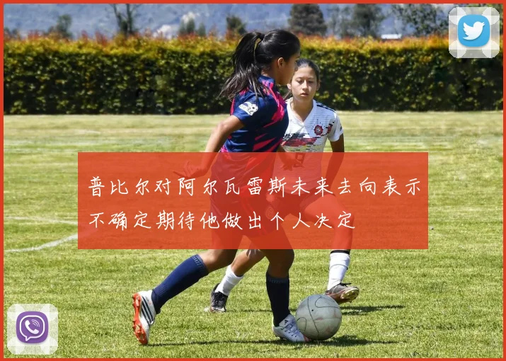 普比尔对阿尔瓦雷斯未来去向表示不确定期待他做出个人决定