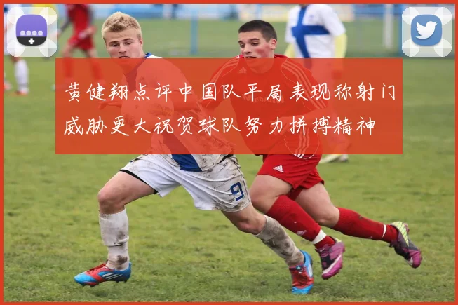 黄健翔点评中国队平局表现称射门威胁更大祝贺球队努力拼搏精神