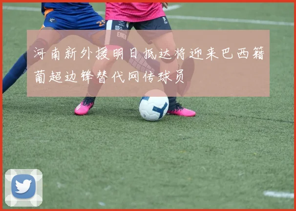 河南新外援明日抵达将迎来巴西籍葡超边锋替代网传球员