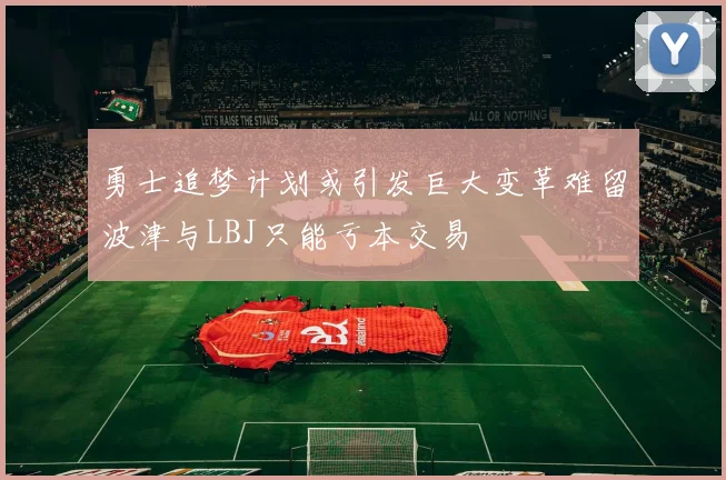 勇士追梦计划或引发巨大变革难留波津与LBJ只能亏本交易