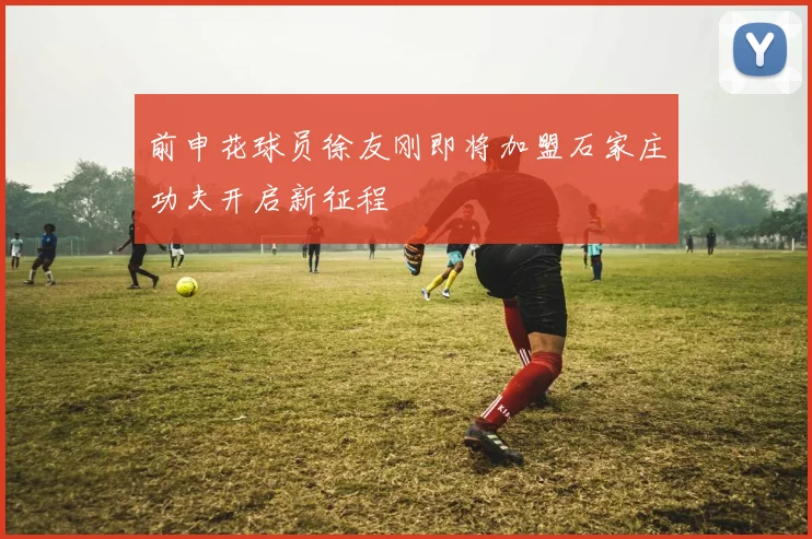 前申花球员徐友刚即将加盟石家庄功夫开启新征程