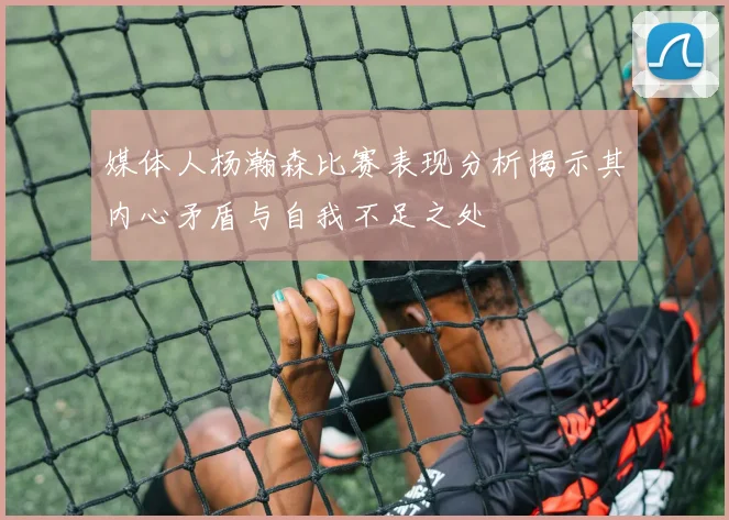 媒体人杨瀚森比赛表现分析揭示其内心矛盾与自我不足之处