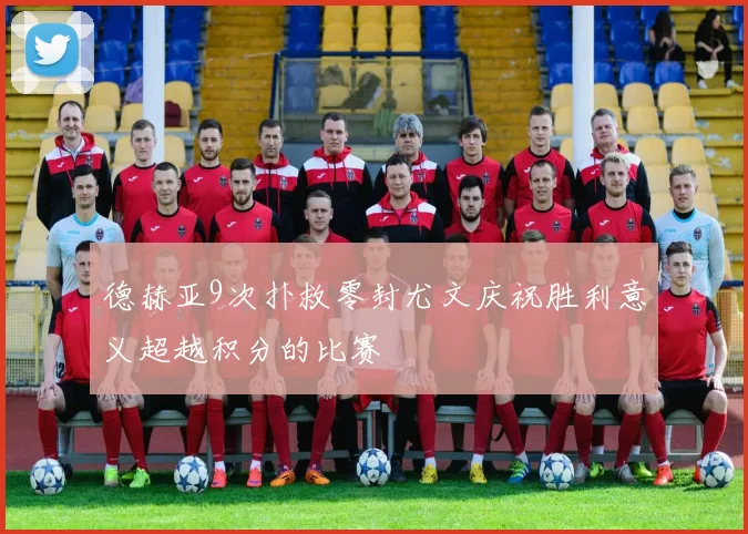 德赫亚9次扑救零封尤文庆祝胜利意义超越积分的比赛
