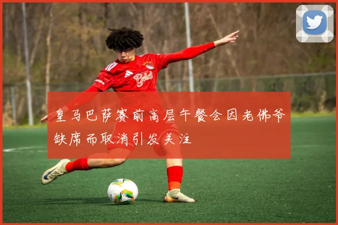皇马巴萨赛前高层午餐会因老佛爷缺席而取消引发关注