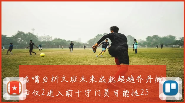 名嘴分析文班未来成就超越乔丹概率仅2进入前十守门员可能性25