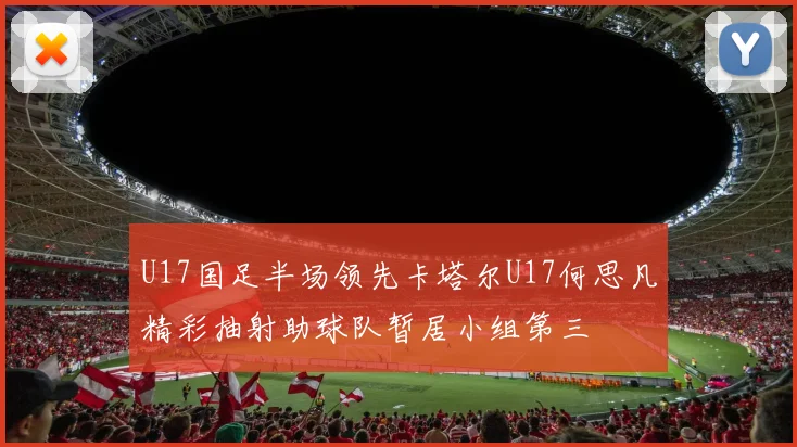 U17国足半场领先卡塔尔U17何思凡精彩抽射助球队暂居小组第三