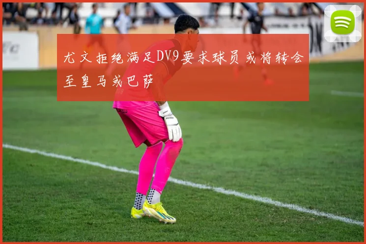 尤文拒绝满足DV9要求球员或将转会至皇马或巴萨
