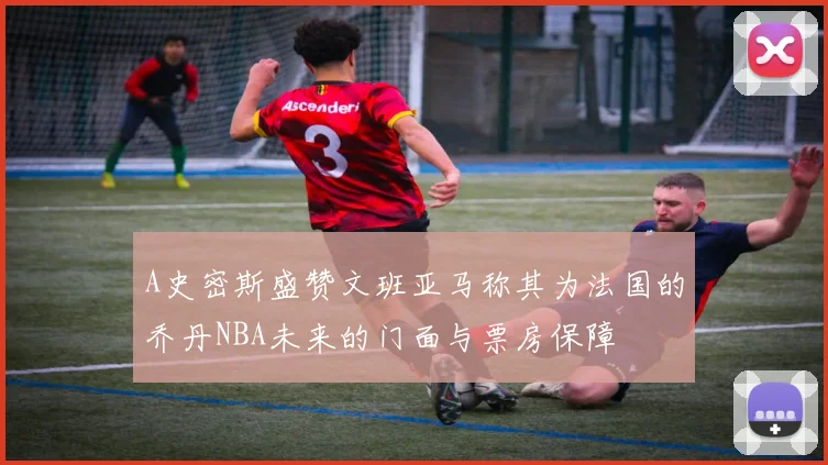 A史密斯盛赞文班亚马称其为法国的乔丹NBA未来的门面与票房保障
