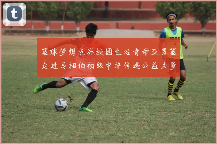 篮球梦想点亮校园生活肯帝亚男篮走进马相伯初级中学传递公益力量
