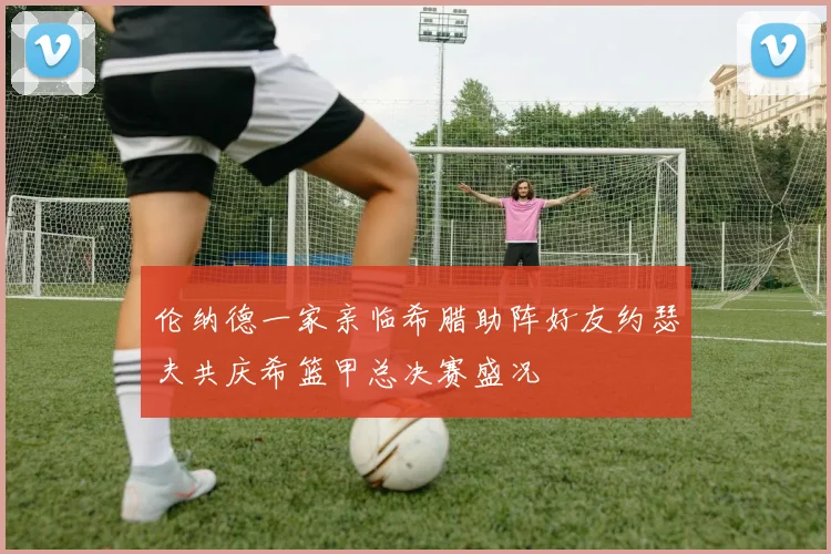 伦纳德一家亲临希腊助阵好友约瑟夫共庆希篮甲总决赛盛况