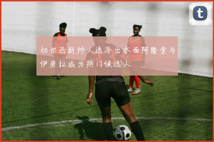切尔西新帅人选浮出水面阿隆索与伊劳拉成为热门候选人