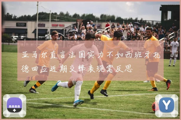 亚马尔直言法国实力不如西班牙孔德回应近期交锋表现需反思