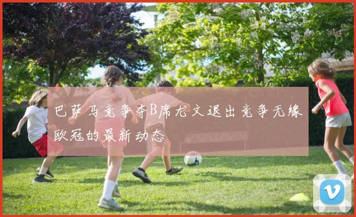 巴萨马竞争夺B席尤文退出竞争无缘欧冠的最新动态