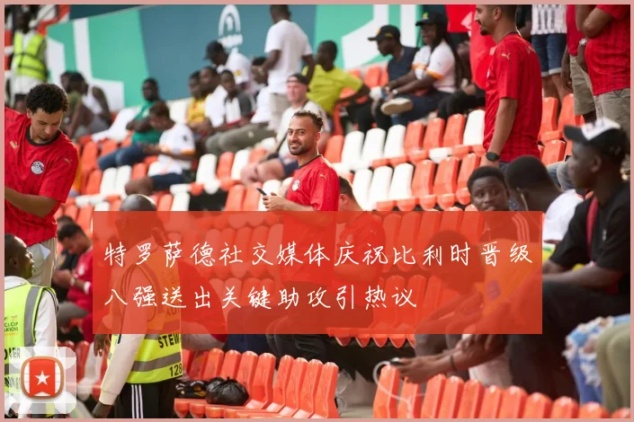 特罗萨德社交媒体庆祝比利时晋级八强送出关键助攻引热议