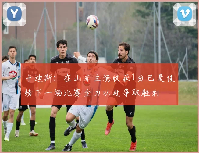 卡迪斯：在山东主场收获1分已是佳绩下一场比赛全力以赴争取胜利